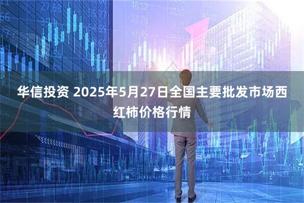 华信投资 2025年5月27日全国主要批发市场西红柿价格行情