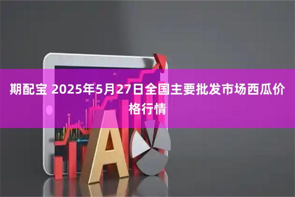 期配宝 2025年5月27日全国主要批发市场西瓜价格行情