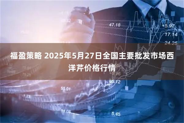 福盈策略 2025年5月27日全国主要批发市场西洋芹价格行情