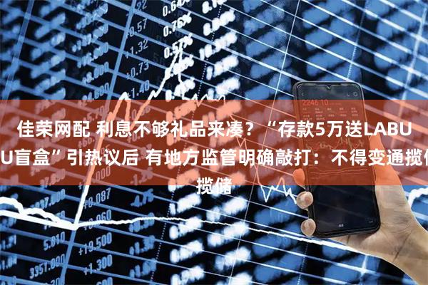 佳荣网配 利息不够礼品来凑？“存款5万送LABUBU盲盒”引热议后 有地方监管明确敲打：不得变通揽储