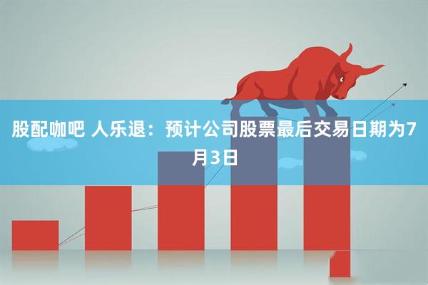 股配咖吧 人乐退：预计公司股票最后交易日期为7月3日
