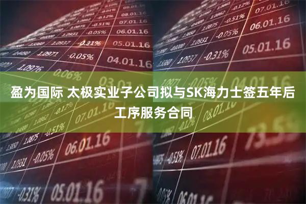 盈为国际 太极实业子公司拟与SK海力士签五年后工序服务合同