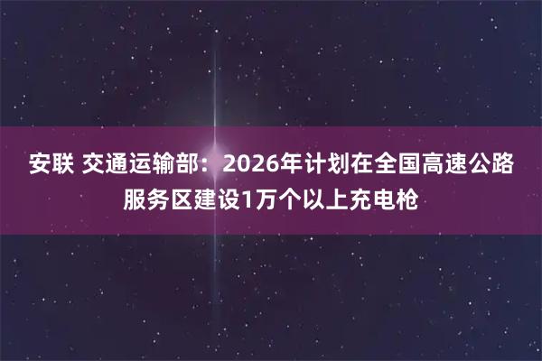 安联 交通运输部：2026年计划在全国高速公路服务区建设1万个以上充电枪