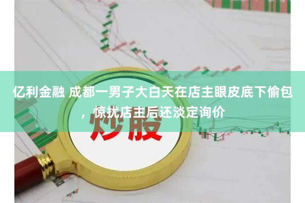 亿利金融 成都一男子大白天在店主眼皮底下偷包，惊扰店主后还淡定询价