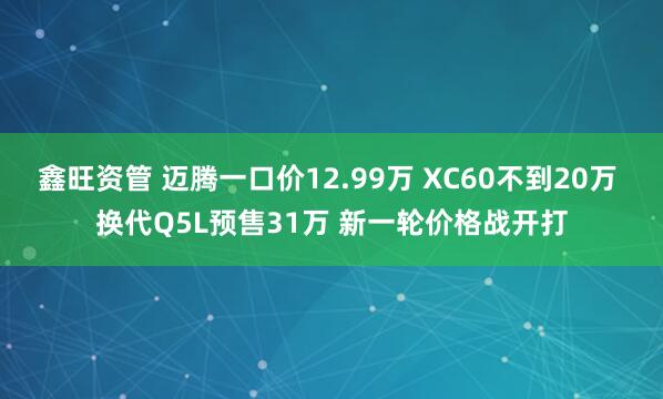 鑫旺资管 迈腾一口价12.99万 XC60不到20万 换代Q5L预售31万 新一轮价格战开打