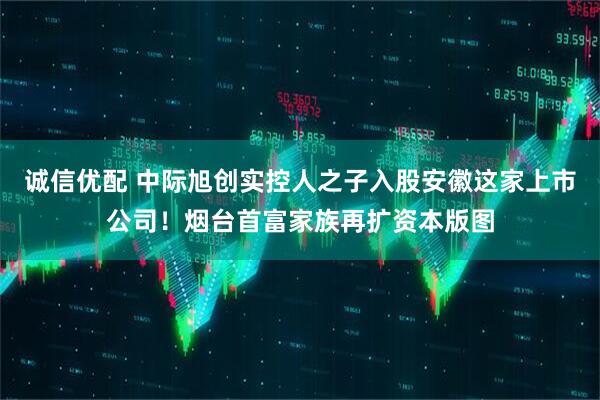 诚信优配 中际旭创实控人之子入股安徽这家上市公司！烟台首富家族再扩资本版图