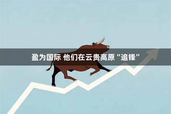 盈为国际 他们在云贵高原“追锋”