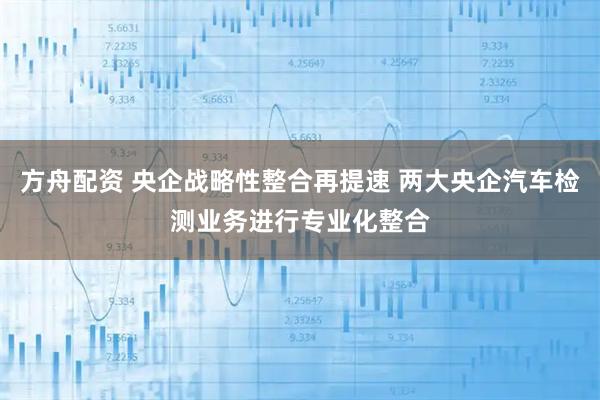 方舟配资 央企战略性整合再提速 两大央企汽车检测业务进行专业化整合