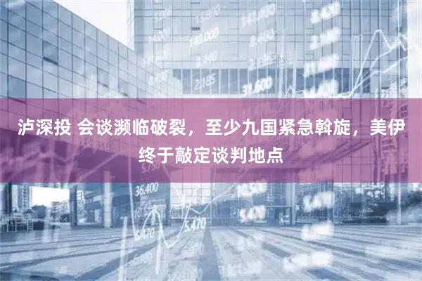泸深投 会谈濒临破裂,至少九国紧急斡旋,美伊终于敲定谈判地点