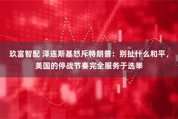 玖富智配 泽连斯基怒斥特朗普：别扯什么和平，美国的停战节奏完全服务于选举