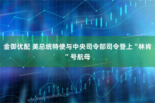 金御优配 美总统特使与中央司令部司令登上“林肯”号航母