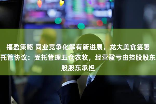 福盈策略 同业竞争化解有新进展，龙大美食签署股权托管协议：受托管理五仓农牧，经营盈亏由控股股东承担