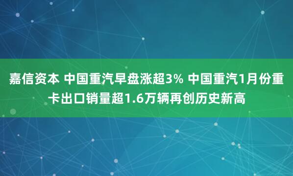 嘉信资本 中国重汽早盘涨超3% 中国重汽1月份重卡出口销量超1.6万辆再创历史新高