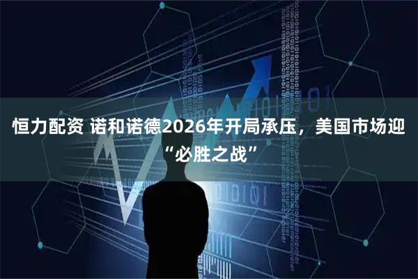 恒力配资 诺和诺德2026年开局承压，美国市场迎“必胜之战”