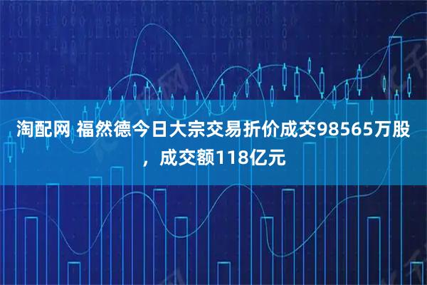 淘配网 福然德今日大宗交易折价成交98565万股，成交额118亿元