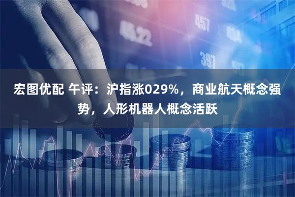 宏图优配 午评：沪指涨029%，商业航天概念强势，人形机器人概念活跃