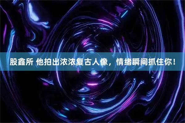 股鑫所 他拍出浓浓复古人像，情绪瞬间抓住你！