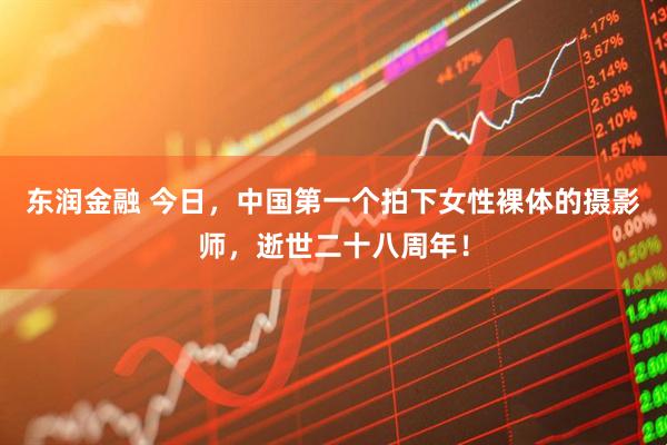 东润金融 今日，中国第一个拍下女性裸体的摄影师，逝世二十八周年！