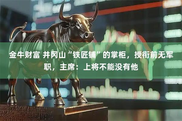 金牛财富 井冈山“铁匠铺”的掌柜，授衔前无军职，主席：上将不能没有他